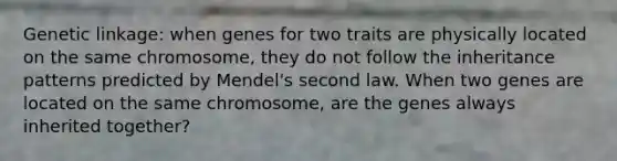 Genetic linkage: when genes for two traits are physically located on the same chromosome, they do not follow the inheritance patterns predicted by Mendel's second law. When two genes are located on the same chromosome, are the genes always inherited together?