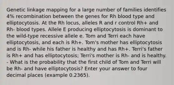 Genetic linkage mapping for a large number of families identifies 4% recombination between the genes for Rh blood type and elliptocytosis. At the Rh locus, alleles R and r control Rh+ and Rh- blood types. Allele E producing elliptocytosis is dominant to the wild-type recessive allele e. Tom and Terri each have elliptocytosis, and each is Rh+. Tom's mother has elliptocytosis and is Rh- while his father is healthy and has Rh+. Terri's father is Rh+ and has elliptocytosis; Terri's mother is Rh- and is healthy. - What is the probability that the first child of Tom and Terri will be Rh- and have elliptocytosis? Enter your answer to four decimal places (example 0.2365).