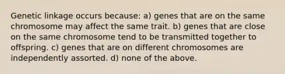 Genetic linkage occurs because: a) genes that are on the same chromosome may affect the same trait. b) genes that are close on the same chromosome tend to be transmitted together to offspring. c) genes that are on different chromosomes are independently assorted. d) none of the above.