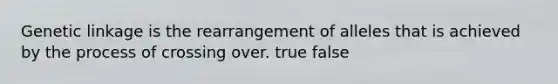 Genetic linkage is the rearrangement of alleles that is achieved by the process of crossing over. true false