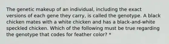 The genetic makeup of an individual, including the exact versions of each gene they carry, is called the genotype. A black chicken mates with a white chicken and has a black-and-white speckled chicken. Which of the following must be true regarding the genotype that codes for feather color? *