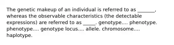 The genetic makeup of an individual is referred to as _______, whereas the observable characteristics (the detectable expressions) are referred to as _____. ​genotype.... phenotype. phenotype.... genotype ​locus.... allele. chromosome.... haplotype.