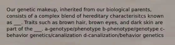 Our genetic makeup, inherited from our biological parents, consists of a complex blend of hereditary characterisitcs known as ___. Traits such as brown hair, brown eyes, and dark skin are part of the ___. a-genotype/phenotype b-phenotype/genotype c-behavior genetics/canalization d-canalization/behavior genetics