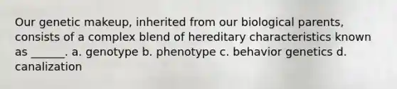 Our genetic makeup, inherited from our biological parents, consists of a complex blend of hereditary characteristics known as ______. a. genotype b. phenotype c. behavior genetics d. canalization