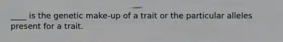 ____ is the genetic make-up of a trait or the particular alleles present for a trait.