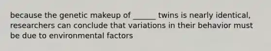 because the genetic makeup of ______ twins is nearly identical, researchers can conclude that variations in their behavior must be due to environmental factors