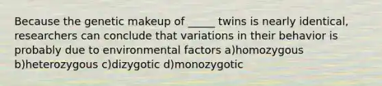 Because the genetic makeup of _____ twins is nearly identical, researchers can conclude that variations in their behavior is probably due to environmental factors a)homozygous b)heterozygous c)dizygotic d)monozygotic