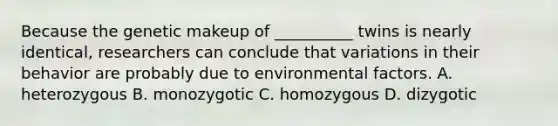 Because the genetic makeup of __________ twins is nearly identical, researchers can conclude that variations in their behavior are probably due to environmental factors. A. heterozygous B. monozygotic C. homozygous D. dizygotic