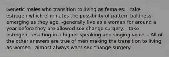 Genetic males who transition to living as females: - take estrogen which eliminates the possibility of pattern baldness emerging as they age. -generally live as a woman for around a year before they are allowed sex change surgery. - take estrogen, resulting in a higher speaking and singing voice. - All of the other answers are true of men making the transition to living as women. -almost always want sex change surgery.