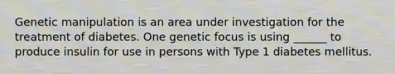 Genetic manipulation is an area under investigation for the treatment of diabetes. One genetic focus is using ______ to produce insulin for use in persons with Type 1 diabetes mellitus.