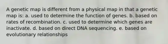 A genetic map is different from a physical map in that a genetic map is: a. used to determine the function of genes. b. based on rates of recombination. c. used to determine which genes are inactivate. d. based on direct DNA sequencing. e. based on evolutionary relationships