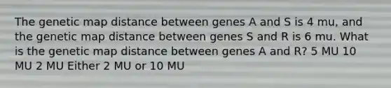 The genetic map distance between genes A and S is 4 mu, and the genetic map distance between genes S and R is 6 mu. What is the genetic map distance between genes A and R? 5 MU 10 MU 2 MU Either 2 MU or 10 MU