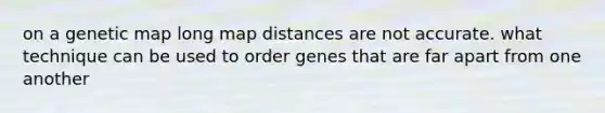 on a genetic map long map distances are not accurate. what technique can be used to order genes that are far apart from one another