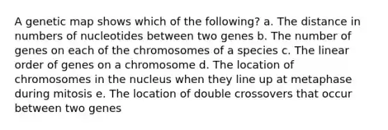 A genetic map shows which of the following? a. The distance in numbers of nucleotides between two genes b. The number of genes on each of the chromosomes of a species c. The linear order of genes on a chromosome d. The location of chromosomes in the nucleus when they line up at metaphase during mitosis e. The location of double crossovers that occur between two genes