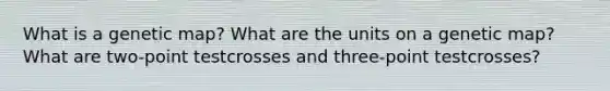 What is a genetic map? What are the units on a genetic map? What are two-point testcrosses and three-point testcrosses?