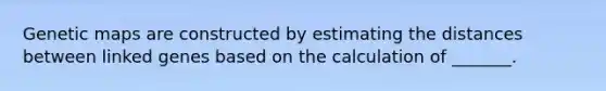 Genetic maps are constructed by estimating the distances between linked genes based on the calculation of _______.