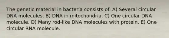 The genetic material in bacteria consists of: A) Several circular DNA molecules. B) DNA in mitochondria. C) One circular DNA molecule. D) Many rod-like DNA molecules with protein. E) One circular RNA molecule.