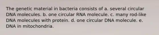 The genetic material in bacteria consists of a. several circular DNA molecules. b. one circular RNA molecule. c. many rod-like DNA molecules with protein. d. one circular DNA molecule. e. DNA in mitochondria.