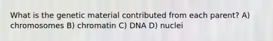 What is the genetic material contributed from each parent? A) chromosomes B) chromatin C) DNA D) nuclei