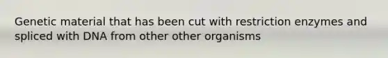 Genetic material that has been cut with restriction enzymes and spliced with DNA from other other organisms