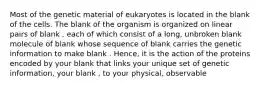 Most of the genetic material of eukaryotes is located in the blank of the cells. The blank of the organism is organized on linear pairs of blank , each of which consist of a long, unbroken blank molecule of blank whose sequence of blank carries the genetic information to make blank . Hence, it is the action of the proteins encoded by your blank that links your unique set of genetic information, your blank , to your physical, observable