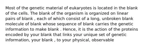 Most of the genetic material of eukaryotes is located in the blank of the cells. The blank of the organism is organized on linear pairs of blank , each of which consist of a long, unbroken blank molecule of blank whose sequence of blank carries the genetic information to make blank . Hence, it is the action of the proteins encoded by your blank that links your unique set of genetic information, your blank , to your physical, observable