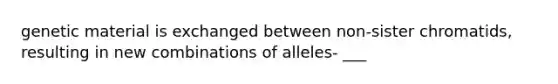 genetic material is exchanged between non-sister chromatids, resulting in new combinations of alleles- ___