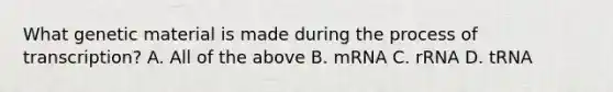 What genetic material is made during the process of transcription? A. All of the above B. mRNA C. rRNA D. tRNA