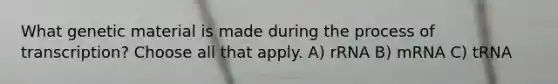 What genetic material is made during the process of transcription? Choose all that apply. A) rRNA B) mRNA C) tRNA