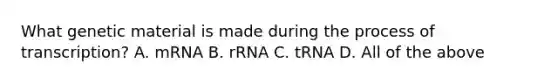 What genetic material is made during the process of transcription? A. mRNA B. rRNA C. tRNA D. All of the above