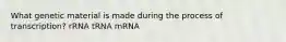 What genetic material is made during the process of transcription? rRNA tRNA mRNA