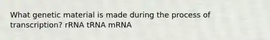 What genetic material is made during the process of transcription? rRNA tRNA mRNA