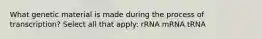 What genetic material is made during the process of transcription? Select all that apply: rRNA mRNA tRNA