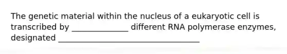 The genetic material within the nucleus of a eukaryotic cell is transcribed by ______________ different RNA polymerase enzymes, designated ___________________________________