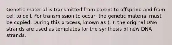 Genetic material is transmitted from parent to offspring and from cell to cell. For transmission to occur, the genetic material must be copied. During this process, known as (. ), the original DNA strands are used as templates for the synthesis of new DNA strands.