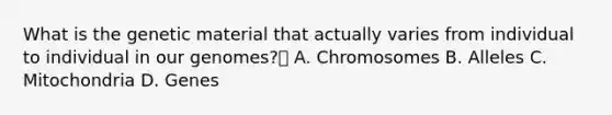 What is the genetic material that actually varies from individual to individual in our genomes? A. Chromosomes B. Alleles C. Mitochondria D. Genes