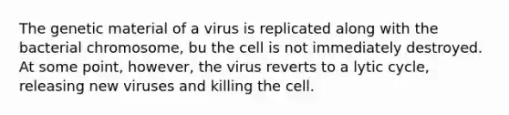 The genetic material of a virus is replicated along with the bacterial chromosome, bu the cell is not immediately destroyed. At some point, however, the virus reverts to a lytic cycle, releasing new viruses and killing the cell.