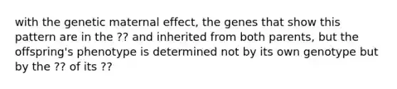 with the genetic maternal effect, the genes that show this pattern are in the ?? and inherited from both parents, but the offspring's phenotype is determined not by its own genotype but by the ?? of its ??