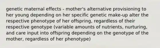 genetic maternal effects - mother's alternative provisioning to her young depending on her specific genetic make-up alter the respective phenotype of her offspring, regardless of their respective genotype (variable amounts of nutrients, nurturing, and care input into offspring depending on the genotype of the mother, regardless of her phenotype)