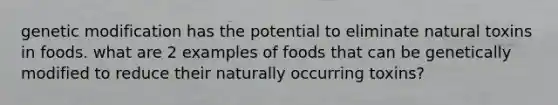 genetic modification has the potential to eliminate natural toxins in foods. what are 2 examples of foods that can be genetically modified to reduce their naturally occurring toxins?