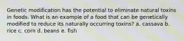 Genetic modification has the potential to eliminate natural toxins in foods. What is an example of a food that can be genetically modified to reduce its naturally occurring toxins? a. cassava b. rice c. corn d. beans e. fish