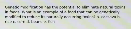 Genetic modification has the potential to eliminate natural toxins in foods. What is an example of a food that can be genetically modified to reduce its naturally occurring toxins? a. cassava b. rice c. corn d. beans e. fish