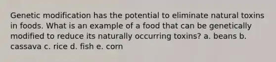 Genetic modification has the potential to eliminate natural toxins in foods. What is an example of a food that can be genetically modified to reduce its naturally occurring toxins? a. beans b. cassava c. rice d. fish e. corn