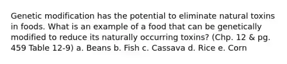 Genetic modification has the potential to eliminate natural toxins in foods. What is an example of a food that can be genetically modified to reduce its naturally occurring toxins? (Chp. 12 & pg. 459 Table 12-9) a. Beans b. Fish c. Cassava d. Rice e. Corn