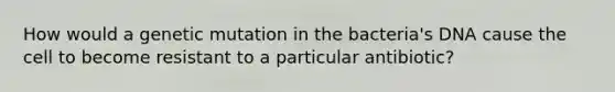 How would a genetic mutation in the bacteria's DNA cause the cell to become resistant to a particular antibiotic?