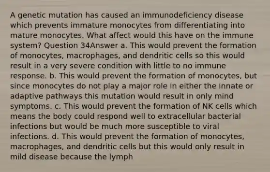 A genetic mutation has caused an immunodeficiency disease which prevents immature monocytes from differentiating into mature monocytes. What affect would this have on the immune system? Question 34Answer a. This would prevent the formation of monocytes, macrophages, and dendritic cells so this would result in a very severe condition with little to no immune response. b. This would prevent the formation of monocytes, but since monocytes do not play a major role in either the innate or adaptive pathways this mutation would result in only mind symptoms. c. This would prevent the formation of NK cells which means the body could respond well to extracellular bacterial infections but would be much more susceptible to viral infections. d. This would prevent the formation of monocytes, macrophages, and dendritic cells but this would only result in mild disease because the lymph