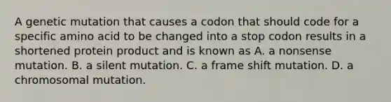 A genetic mutation that causes a codon that should code for a specific amino acid to be changed into a stop codon results in a shortened protein product and is known as A. a nonsense mutation. B. a silent mutation. C. a frame shift mutation. D. a chromosomal mutation.