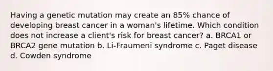 Having a genetic mutation may create an 85% chance of developing breast cancer in a woman's lifetime. Which condition does not increase a client's risk for breast cancer? a. BRCA1 or BRCA2 gene mutation b. Li-Fraumeni syndrome c. Paget disease d. Cowden syndrome