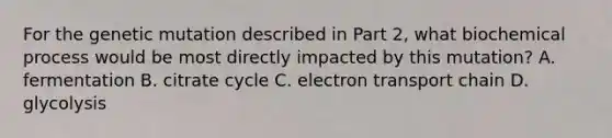 For the genetic mutation described in Part 2, what biochemical process would be most directly impacted by this mutation? A. fermentation B. citrate cycle C. electron transport chain D. glycolysis