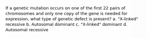 If a genetic mutation occurs on one of the first 22 pairs of chromosomes and only one copy of the gene is needed for expression, what type of genetic defect is present? a. "X-linked" recessive b. Autosomal dominant c. "X-linked" dominant d. Autosomal recessive